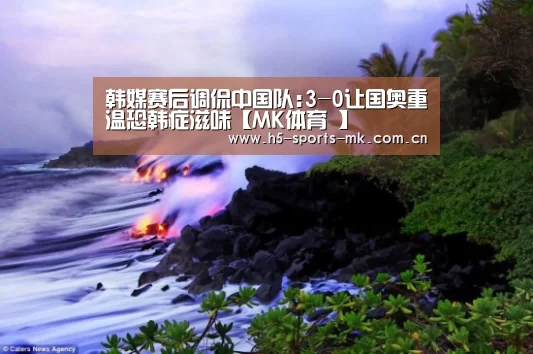 韩媒赛后调侃中国队:3-0让国奥重温恐韩症滋味【MK体育 】(图4) 首页入口