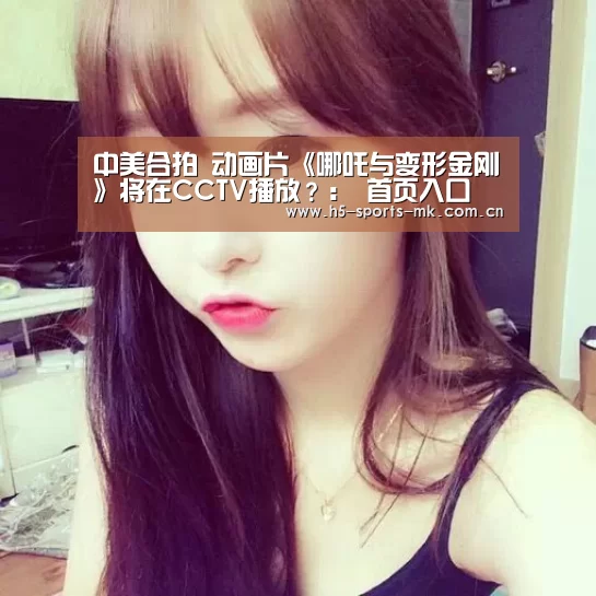 中美合拍 动画片《哪吒与变形金刚》将在CCTV播放?: 首页入口(图2) MK体育