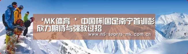 ‘MK体育 ’中国杯|国足南宁首训彭欣力期待与强敌过招(图4) MK体育
